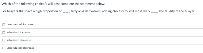 Which of the following choice/s will best complete the statement below:
For bilayers that have a high proportion of fatty acid derivatives, adding cholesterol will most likely
the fluidity of the bilayer.
unsaturated; increase
saturated; increase
saturated; decrease
O unsaturated; decrease
