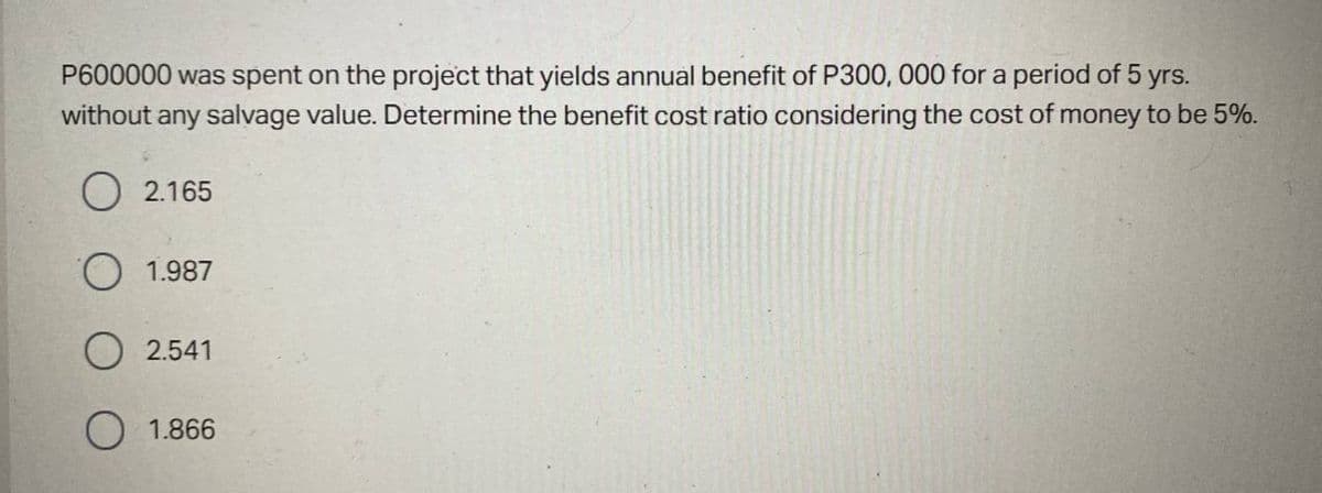 P600000 was spent on the project that yields annual benefit of P300, 000 for a period of 5 yrs.
without any salvage value. Determine the benefit cost ratio considering the cost of money to be 5%.
O 2.165
O 1.987
O 2.541
1.866
