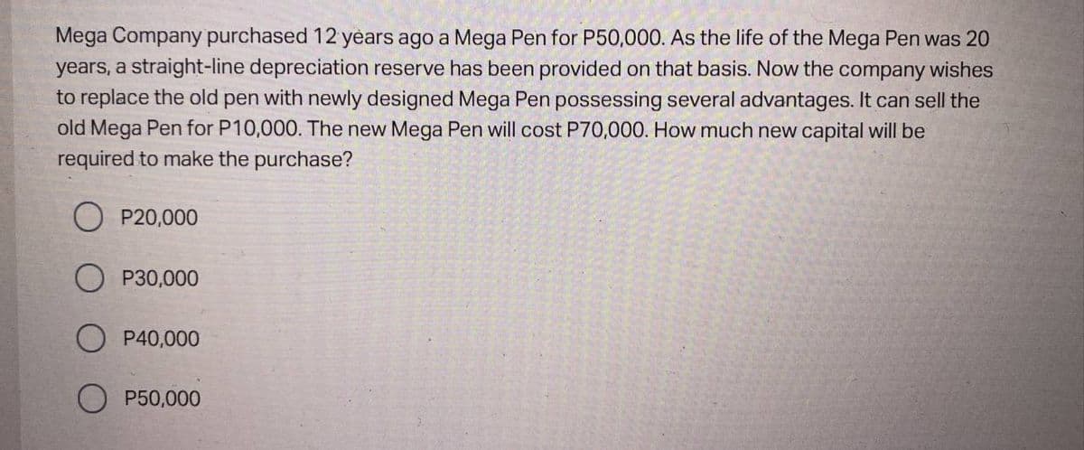 Mega Company purchased 12 years ago a Mega Pen for P50,000. As the life of the Mega Pen was 20
years, a straight-line depreciation reserve has been provided on that basis. Now the company wishes
to replace the old pen with newly designed Mega Pen possessing several advantages. It can sell the
old Mega Pen for P10,000. The new Mega Pen will cost P70,000. How much new capital will be
required to make the purchase?
P20,000
P30,000
P40,000
O P50,000
