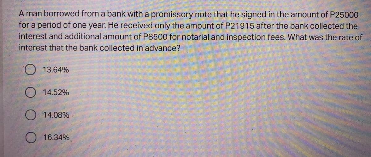 A man borrowed from a bank with a promissory note that he signed in the amount of P25000
for a period of one year. He received only the amount of P21915 after the bank collected the
interest and additional amount of P8500 for notarial and inspection fees. What was the rate of
interest that the bank collected in advance?
13.64%
14.52%
O 14.08%
16.34%
