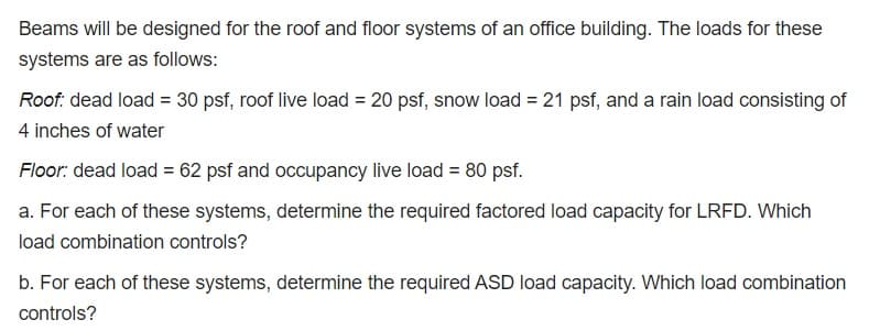 Beams will be designed for the roof and floor systems of an office building. The loads for these
systems are as follows:
Roof: dead load = 30 psf, roof live load = 20 psf, snow load = 21 psf, and a rain load consisting of
4 inches of water
Floor: dead load = 62 psf and occupancy live load = 80 psf.
a. For each of these systems, determine the required factored load capacity for LRFD. Which
load combination controls?
b. For each of these systems, determine the required ASD load capacity. Which load combination
controls?

