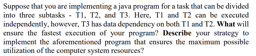 Suppose that you are implementing a java program for a task that can be divided
into three subtasks - T1, T2, and T3. Here, T1 and T2 can be executed
independently, however, T3 has data dependency on both T1 and T2. What will
ensure the fastest execution of your program? Describe your strategy to
implement the aforementioned program that ensures the maximum possible
utilization of the computer system resources?
