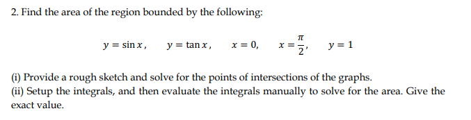 2. Find the area of the region bounded by the following:
y = sin x,
y = tan x,
x = 0,
y = 1
2'
(1i) Provide a rough sketch and solve for the points of intersections of the graphs.
(ii) Setup the integrals, and then evaluate the integrals manually to solve for the area. Give the
exact value.
