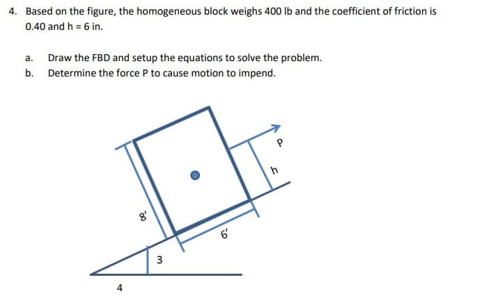 4. Based on the figure, the homogeneous block weighs 400 Ib and the coefficient of friction is
0.40 and h = 6 in.
а.
Draw the FBD and setup the equations to solve the problem.
b. Determine the force P to cause motion to impend.
h
8'
6'
4
io
3.
