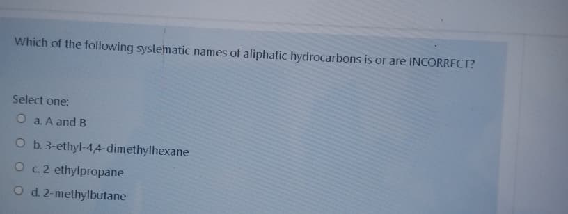 Which of the following systematic names of aliphatic hydrocarbons is or are INCORRECT?
Select one:
O a. A and B
O b. 3-ethyl-4,4-dimethylhexane
O c. 2-ethylpropane
O d. 2-methylbutane
