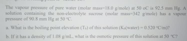 The vapour pressure of pure water (molar mass=18.0 g/mole) at 50 oC is 92.5 mm Hg. A
solution containing the non-electrolyte sucrose (molar mass=342 g/mole) has a vapour
pressure of 90.8 mm Hg at 50 °C.
a. What is the boiling point elevation (Tp) of this solution (K»(water) = 0.520 °C/m)?
b. If it has a density of 1.08 g/mL, what is the osmotic pressure of this solution at 50 °C?
