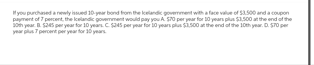 If you purchased a newly issued 10-year bond from the Icelandic government with a face value of $3,500 and a coupon
payment of 7 percent, the Icelandic government would pay you A. $70 per year for 10 years plus $3,500 at the end of the
10th year. B. $245 per year for 10 years. C. $245 per year for 10 years plus $3,500 at the end of the 10th year. D. $70 per
year plus 7 percent per year for 10 years.