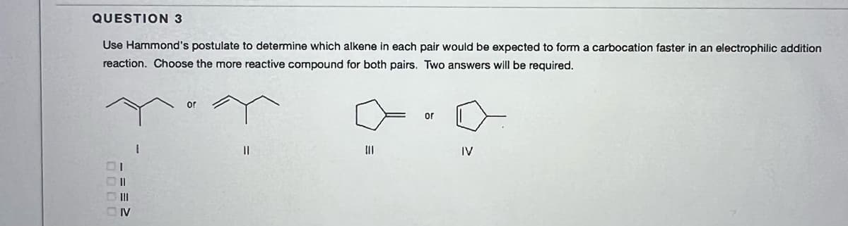 QUESTION 3
Use Hammond's postulate to determine which alkene in each pair would be expected to form a carbocation faster in an electrophilic addition
reaction. Choose the more reactive compound for both pairs. Two answers will be required.
or
or
|3|
II
IV
D II
OIV
