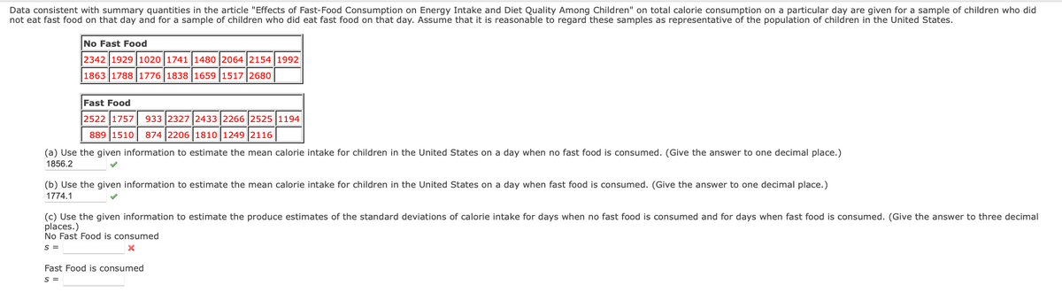 Data consistent with summary quantities in the article "Effects of Fast-Food Consumption on Energy Intake and Diet Quality Among Children" on total calorie consumption on a particular day are given for a sample of children who did
not eat fast food on that day and for a sample of children who did eat fast food on that day. Assume that it is reasonable to regard these samples as representative of the population of children in the United States.
No Fast Food
2342 1929 1020 1741 1480 2064 2154 1992
1863 1788 1776 1838 1659 1517 2680
Fast Food
2522 1757 933 2327 2433 2266 2525 1194
889 1510 874 2206 1810 1249 2116
(a) Use the given information to estimate the mean calorie intake for children in the United States on a day when no fast food is consumed. (Give the answer to one decimal place.)
1856.2
(b) Use the given information to estimate the mean calorie intake for children in the United States on a day when fast food is consumed. (Give the answer to one decimal place.)
1774.1
(c) Use the given information to estimate the produce estimates of the standard deviations of calorie intake for days when no fast food is consumed and for days when fast food is consumed. (Give the answer to three decimal
places.)
No Fast Food is consumed
S =
X
Fast Food is consumed
S =