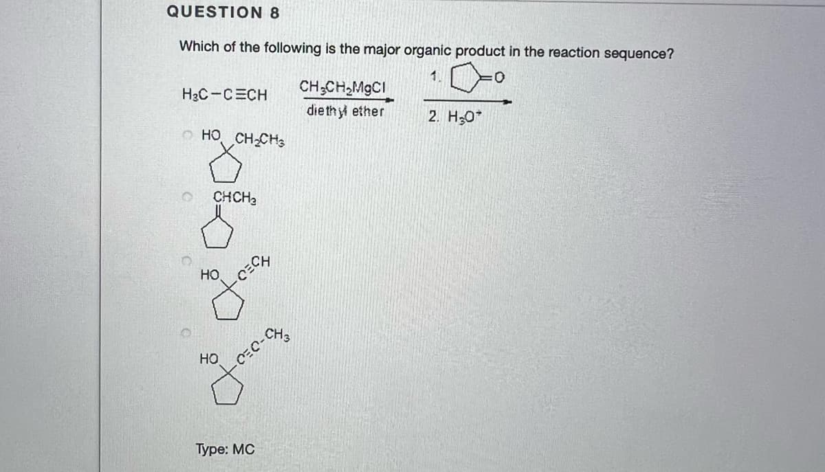 QUESTION 8
Which of the following is the major organic product in the reaction sequence?
1.
CH;CH,MgCI
die thy ether
H3C-CECH
2. H;0*
o HO CH-CHs
CHCH2
но
HO
Type: MC
