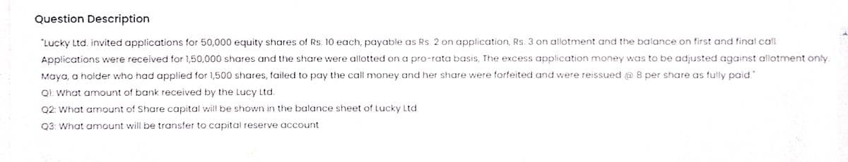 Question Description
"Lucky Ltd. invited applications for 50,000 equity shares of Rs. 10 each, payable as Rs. 2 on application, Rs. 3 on allotment and the balance on first and final cali.
Applications were received for 1,50,000 shares and the share were allotted on a pro-rata basis, The excess application money was to be adjusted against allotment only.
Maya, a holder who had applied for 1,500 shares, failed to pay the call money and her share were forfeited and were reissued @ 8 per share as fuily paid
QI. What amount of bank received by the Lucy Ltd.
Q2: What amount of Share capital will be shown in the balance sheet of Lucky Ltd
Q3: What amount will be transfer to capital reserve account
