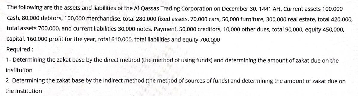 The following are the assets and liabilities of the Al-Qassas Trading Corporation on December 30, 1441 AH. Current assets 100,000
cash, 80,000 debtors, 100,000 merchandise, total 280,000 fixed assets, 70,000 cars, 50,000 furniture, 300,000 real estate, total 420,000,
total assets 700,000, and current liabilities 30,000 notes. Payment, 50,000 creditors, 10,000 other dues, total 90,000, equity 450,000,
capital, 160,000 profit for the year, total 610,000, total liabilities and equity 700,000
Required :
1- Determining the zakat base by the direct method (the method of using funds) and determining the amount of zakat due on the
institution
2- Determining the zakat base by the indirect method (the method of sources of funds) and determining the amount of zakat due on
the institution
