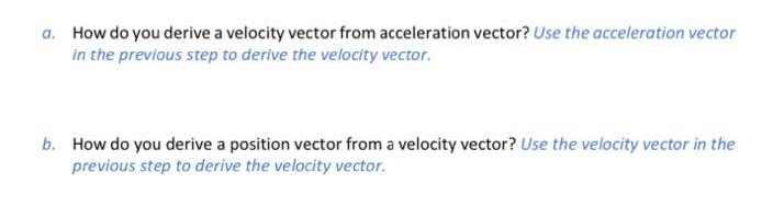 a. How do you derive a velocity vector from acceleration vector? Use the acceleration vector
in the previous step to derive the velocity vector.
b. How do you derive a position vector from a velocity vector? Use the velocity vector in the
previous step to derive the velocity vector.
