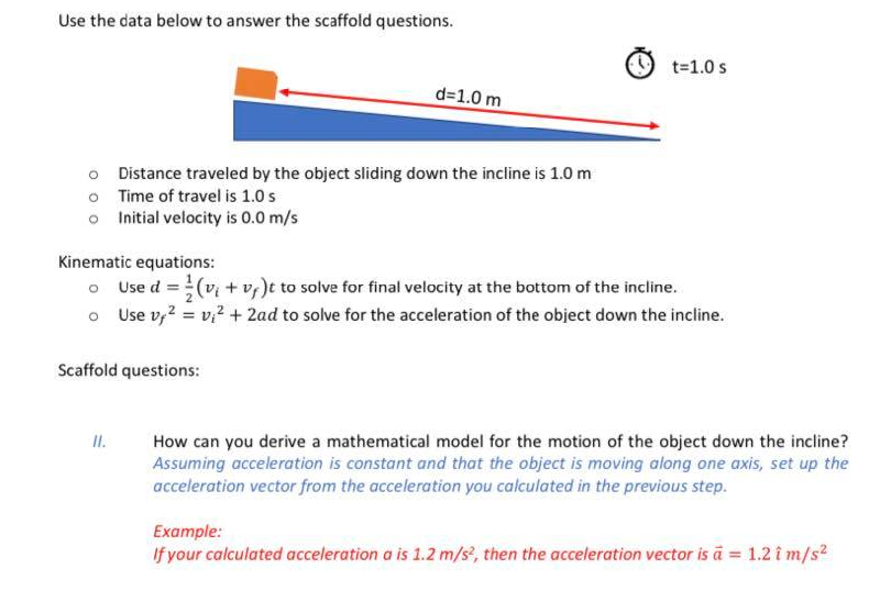 Use the data below to answer the scaffold questions.
t=1.0 s
d=1.0 m
o Distance traveled by the object sliding down the incline is 1.0 m
o Time of travel is 1.0 s
o Initial velocity is 0.0 m/s
Kinematic equations:
o Use d =(v + v, )t to solve for final velocity at the bottom of the incline.
o Use v,? = v,2 + 2ad to solve for the acceleration of the object down the incline.
Scaffold questions:
How can you derive a mathematical model for the motion of the object down the incline?
Assuming acceleration is constant and that the object is moving along one axis, set up the
acceleration vector from the acceleration you calculated in the previous step.
I.
Example:
If your calculated acceleration a is 1.2 m/s?, then the acceleration vector is ā = 1.2 î m/s2
