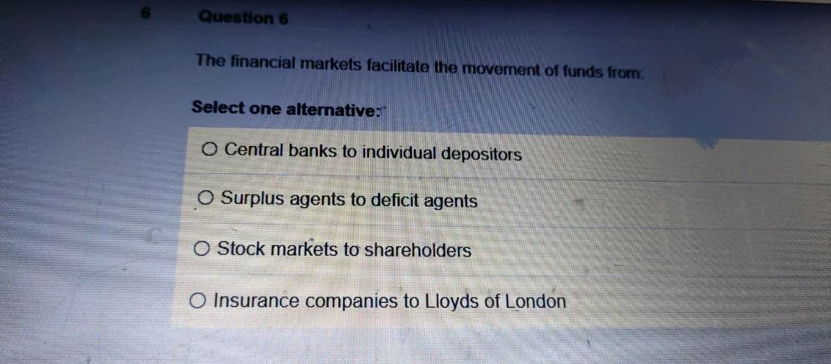 Question 6
The financial markets facilitate the movement of funds from
Select one alternative:
O Central banks to individual depositors
O Surplus agents to deficit agents
O Stock markets to shareholders
O Insurance companies to Lloyds of London
