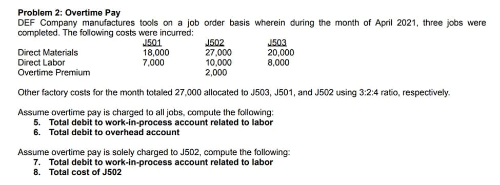 Problem 2: Overtime Pay
DEF Company manufactures tools on a job order basis wherein during the month of April 2021, three jobs were
completed. The following costs were incurred:
J501
18,000
7,000
J502
27,000
10,000
2,000
J503
20.000
Direct Materials
Direct Labor
Overtime Premium
8,000
Other factory costs for the month totaled 27,000 allocated to J503, J501, and J502 using 3:2:4 ratio, respectively.
Assume overtime pay is charged to all jobs, compute the following:
5. Total debit to work-in-process account related to labor
6. Total debit to overhead account
Assume overtime pay is solely charged to J502, compute the following:
7. Total debit to work-in-process account related to labor
8. Total cost of J502
