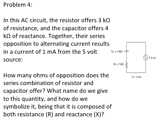 Problem 4:
In this AC circuit, the resistor offers 3 kQ
of resistance, and the capacitor offers 4
kQ of reactance. Together, their series
opposition to alternating current results
in a current of 1 mA from the 5 volt
Xc = 4 k2
5 VAC
source:
R= 3 ka
How many ohms of opposition does the
I= 1 mA
series combination of resistor and
capacitor offer? What name do we give
to this quantity, and how do we
symbolize it, being that it is composed of
both resistance (R) and reactance (X)?
