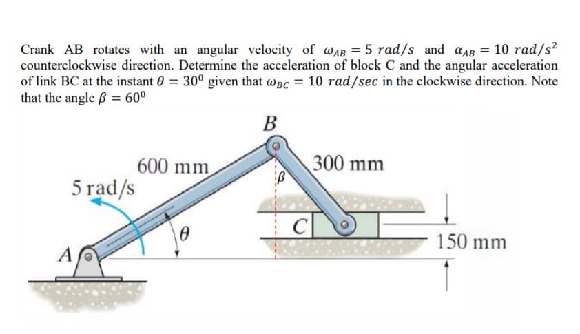 counterclockwise direction. Determine the acceleration of block C and the angular acceleration
of link BC at the instant 0 = 30° given that wgC = 10 rad/sec in the clockwise direction. Note
that the angle ß = 60°
