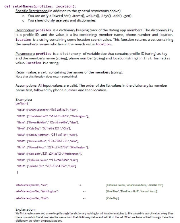 def setof Names (profiles, location):
Specific Restrictions (in addition to the general restrictions above):
You are only allowed set(), .items(), .values(), .keys(), .add(), .get()
o You should only use sets and dictionaries
Description: profiles is a dictionary keeping track of the dating app members. The dictionary key
is a profile ID, and the value is a list containing: member name, phone number and location.
location is a string containing some location search value. This function returns a set containing
the member's names who live in the search value location.
Parameters: profiles is a dictionary of variable size that contains profile ID (string) as key
and the member's name (string), phone number (string) and location (string) (in list format) as
value. location is a string.
Return value: a set containing the names of the members (string).
Note that this function does return something!
Assumptions: All input values are valid. The order of the list values in the dictionary is: member
name first, followed by phone number and then location.
Examples:
profiles = {
"B111": ["Anahi Saunders", "502-223-221", "Fair"],
"B222": ["Thaddeus Huff", "501-121-1123", "Washington "],
"B333": ["Deven Holden", "123-323-3463", "Vien"],
"B444":["Cale Day", "501-56-5321", "Cha"],
"B555":["Kenley Hartman", "231-331-34", "Alex"],
"B666":["Giovanni Ruiz", "123-258-1251", "Alex"],
"B777":["Kamari Knox", "224-127-2762", "Washington "],
"B888":["Kael Barr", 321-124-3312", "Washington "],
"B999":["Catalina Colon", "711-256-8456", "Fair"],
"B010":["Jasiah Fritz", "513-212-1252", "Fair"]
}
setofNames(profiles, "Fair")
setofNames(profiles, "Washington")
setofNames(profiles, "Cha")
{'Catalina Colon', 'Anahi Saunders', 'Jasiah Fritz"}
{"Kael Barr', 'Thaddeus Huff', 'Kamari Knox"}
{'Cale Day'}
Explanation:
We first create a new set; as we loop through the dictionary looking for all location matches to the passed-in search value; every time
there is a match found, we take the name from that dictionary value and add it to the set. When we have looked through the entire
dictionary, we return the populated set.