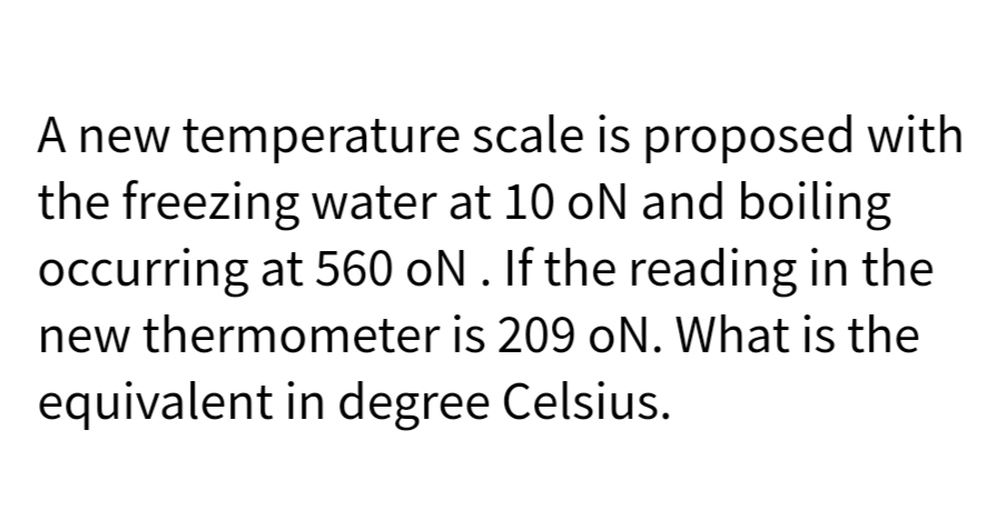 A new temperature scale is proposed with
the freezing water at 10 oN and boiling
occurring at 560 ON. If the reading in the
new thermometer is 209 oN. What is the
equivalent in degree Celsius.