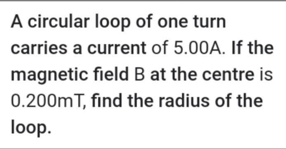 A circular loop of one turn
carries a current of 5.00A. If the
magnetic field B at the centre is
0.200mT, find the radius of the
loop.