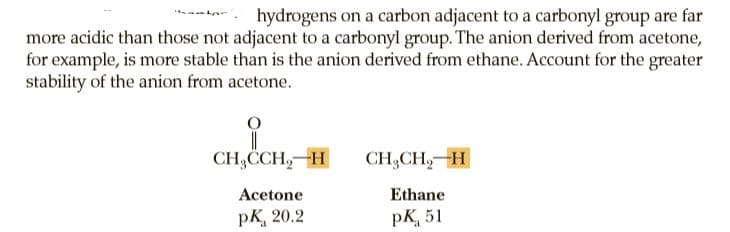 hydrogens on a carbon adjacent to a carbonyl group are far
more acidic than those not adjacent to a carbonyl group. The anion derived from acetone,
for example, is more stable than is the anion derived from ethane. Account for the greater
stability of the anion from acetone.
CH,ČCH, H
CH,CH, H
Acetone
Ethane
pK, 20.2
pK, 51

