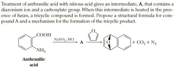 Treatment of anthranilic acid with nitrous acid gives an intermediate, A, that contains a
diazonium ion and a carboxylate group. When this intermediate is heated in the pres-
ence of furan, a tricyclic compound is formed. Propose a structural formula for com-
pound A and a mechanism for the formation of the tricyclic product.
COOH
NANO, HCI
+ CO, + N2
NH2
Anthranilic
acid
