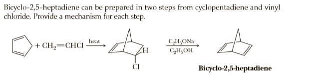 Bicyclo-2,5-heptadiene can be prepared in two steps from cyclopentadiene and vinyl
chloride. Provide a mechanism for each step.
heat
C,H,ONa
+ CH,=CHCI
C,H,OH
CI
Bicyclo-2,5-heptadiene
