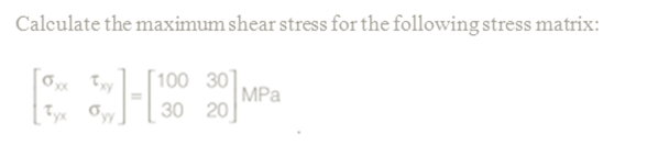 Calculate the maximum shear stress for the following stress matrix:
[100 30]
MPa
30 20
