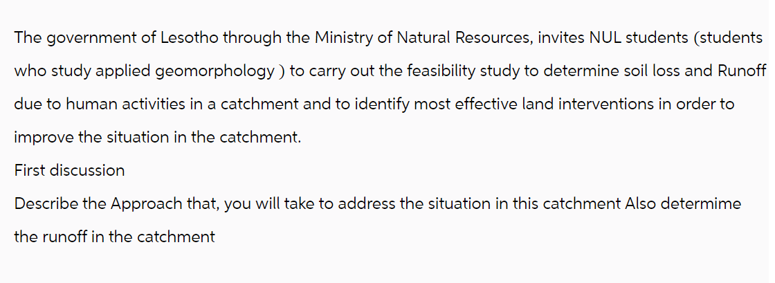 The government of Lesotho through the Ministry of Natural Resources, invites NUL students (students
who study applied geomorphology) to carry out the feasibility study to determine soil loss and Runoff
due to human activities in a catchment and to identify most effective land interventions in order to
improve the situation in the catchment.
First discussion
Describe the Approach that, you will take to address the situation in this catchment Also determime
the runoff in the catchment