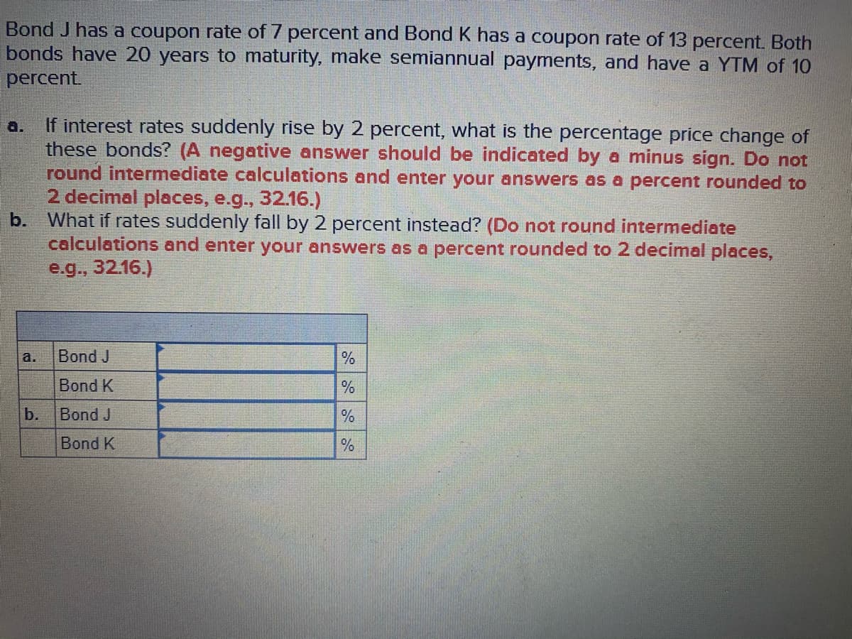 Bond J has a coupon rate of 7 percent and Bond K has a coupon rate of 13 percent. Both
bonds have 20 years to maturity, make semiannual payments, and have a YTM of 10
percent.
If interest rates suddenly rise by 2 percent, what is the percentage price change of
these bonds? (A negative answer should be indicated by a minus sign. Do not
round intermediate calculations and enter your answers as a percent rounded to
2 decimal places, e.g., 32.16.)
b.
a.
What if rates suddenly fall by 2 percent instead? (Do not round intermediate
calculations and enter your answers as a percent rounded to 2 decimal places,
e.g., 32.16.)
a.
Bond J
Bond K
b.
Bond J
Bond K
