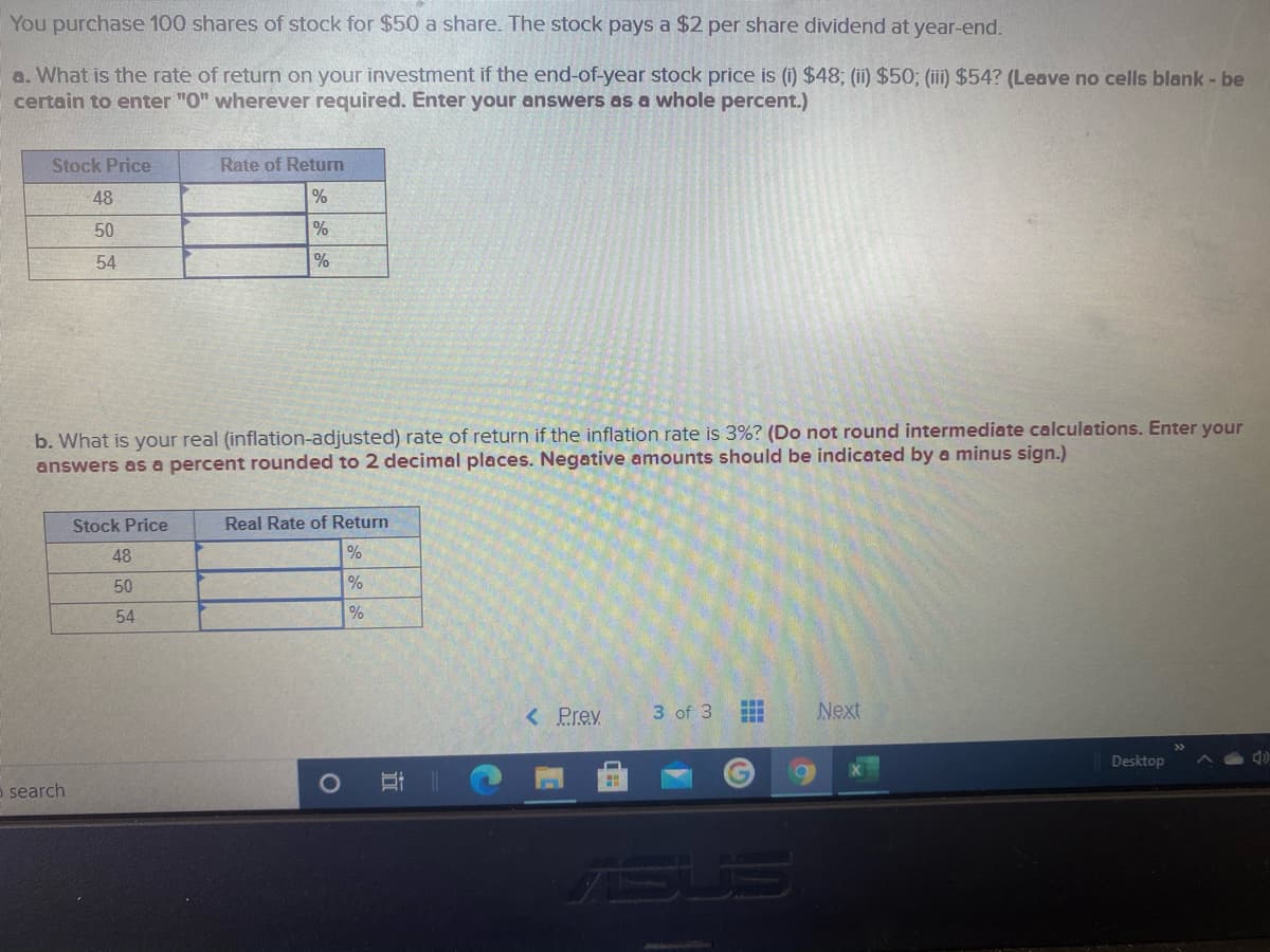 You purchase 100 shares of stock for $50 a share. The stock pays a $2 per share dividend at year-end.
a. What is the rate of return on your investment if the end-of-year stock price is (1) $48; (ii) $50; (ii) $54? (Leave no cells blank - be
certain to enter "0" wherever required. Enter your answers as a whole percent.)
Stock Price
Rate of Return
48
50
%
54
b. What is your real (inflation-adjusted) rate of return if the inflation rate is 3%? (Do not round intermediate calculations. Enter your
answers as a percent rounded to 2 decimal places. Negative amounts should be indicated by a minus sign.)
Stock Price
Real Rate of Return
48
%
50
%
54
%
< Prev
3 of 3
Next
Desktop
o search
SUS
近
