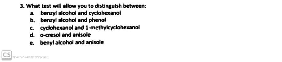 CS
3. What test will allow you to distinguish between:
a. benzyl alcohol and cyclohexanol
b. benzyl alcohol and phenol
c. cyclohexanol and 1-methylcyclohexanol
d. o-cresol and anisole
e. benyl alcohol and anisole
Scanned with CamScanner