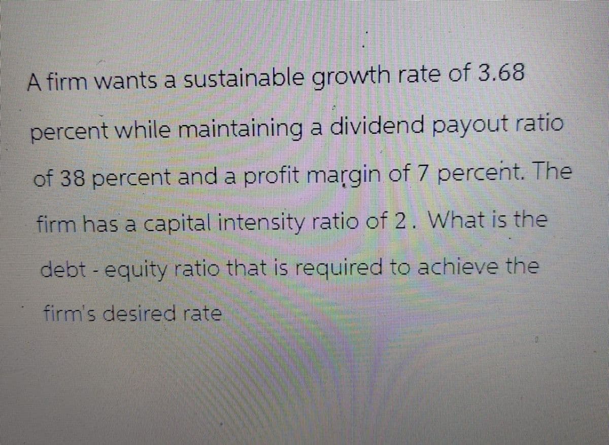 A firm wants a sustainable growth rate of 3.68
percent while maintaining a dividend payout ratio
of 38 percent and a profit margin of 7 percent. The
firm has a capital intensity ratio of 2. What is the
debt-equity ratio that is required to achieve the
firm's desired rate