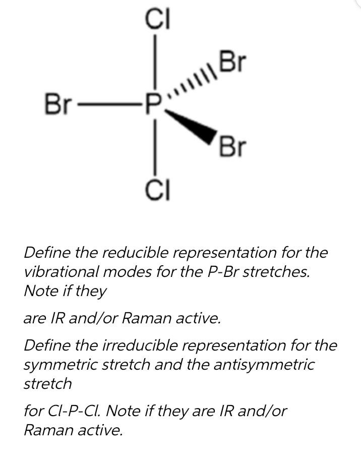Br
CI
All Br
CI
Br
Define the reducible representation for the
vibrational modes for the P-Br stretches.
Note if they
are IR and/or Raman active.
Define the irreducible representation for the
symmetric stretch and the antisymmetric
stretch
for Cl-P-CI. Note if they are IR and/or
Raman active.