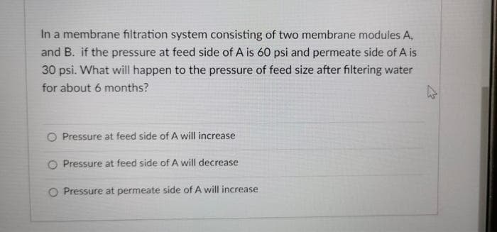 In a membrane filtration system consisting of two membrane modules A,
and B. if the pressure at feed side of A is 60 psi and permeate side of A is
30 psi. What will happen to the pressure of feed size after filtering water
for about 6 months?
O Pressure at feed side of A will increase
O Pressure at feed side of A will decrease
O Pressure at permeate side of A will increase
4