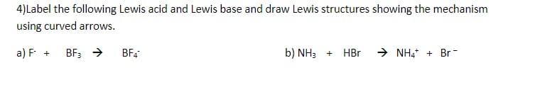 4)Label the following Lewis acid and Lewis base and draw Lewis structures showing the mechanism
using curved arrows.
a) F + BF3 →
BF4
b) NH3 + HBr
➜ NH4+ Br-