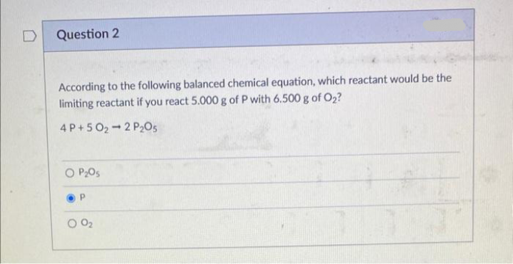 Question 2
According to the following balanced chemical equation, which reactant would be the
limiting reactant if you react 5.000 g of P with 6.500 g of O₂?
4P+502 2 P205
P₂O5
0₂