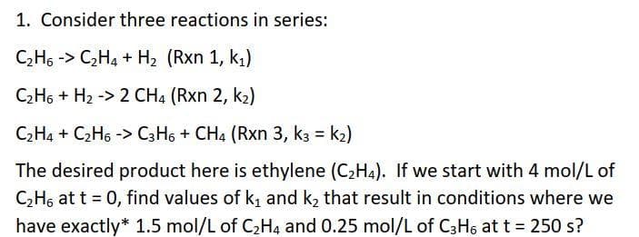 1. Consider three reactions in series:
C₂H6 -> C₂H4 + H₂ (Rxn 1, k₁)
C₂H6+ H₂ -> 2 CH4 (Rxn 2, k₂)
C₂H4 + C₂H6 -> C3H6 + CH4 (Rxn 3, k3 = K₂)
The desired product here is ethylene (C₂H4). If we start with 4 mol/L of
C₂H6 at t = 0, find values of k₁ and k₂ that result in conditions where we
have exactly* 1.5 mol/L of C₂H4 and 0.25 mol/L of C3H6 at t = 250 s?