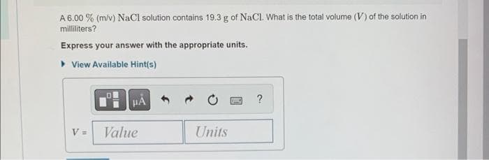A 6.00 % (m/v) NaCl solution contains 19.3 g of NaCl. What is the total volume (V) of the solution in
milliliters?
Express your answer with the appropriate units.
▸ View Available Hint(s)
V =
μA
Value
Units
PASA ?