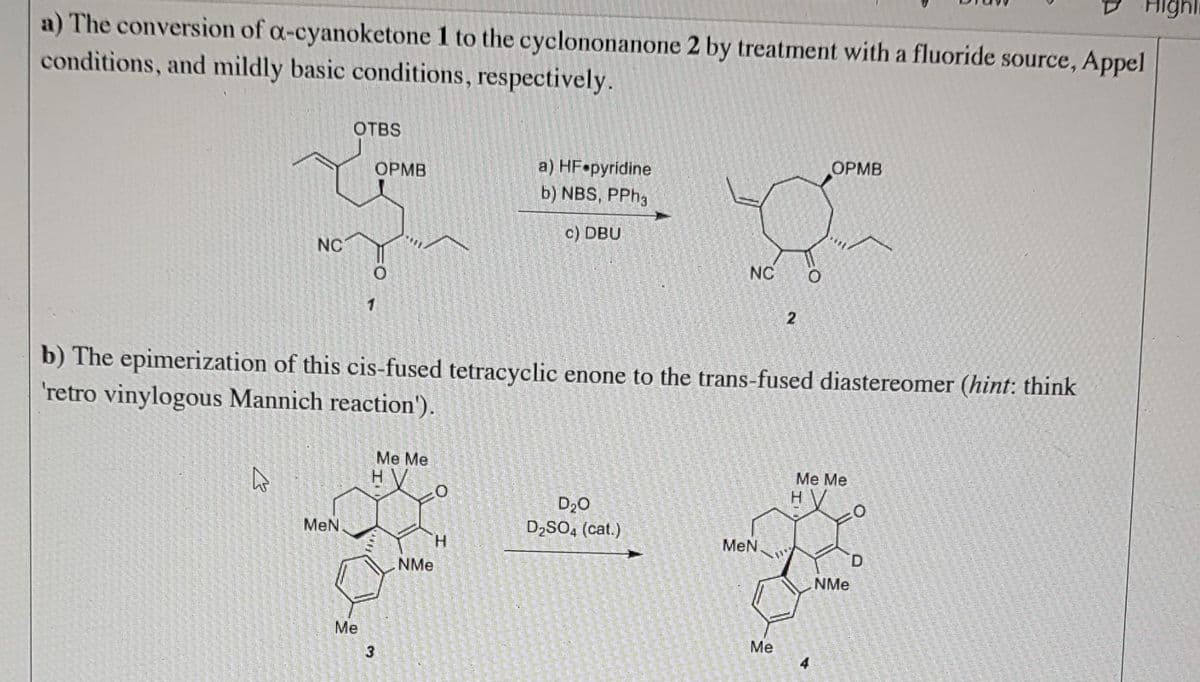 a) The conversion of a-cyanoketone 1 to the cyclononanone 2 by treatment with a fluoride source, Appel
conditions, and mildly basic conditions, respectively.
NC
W
OTBS
MeN
OPMB
Me
b) The epimerization of this cis-fused tetracyclic enone to the trans-fused diastereomer (hint: think
'retro vinylogous Mannich reaction').
3
Me Me
10
NMe
a) HF pyridine
b) NBS, PPh3
c) DBU
H
NC
D₂0
D₂SO4 (cat.)
MeN
2
Me
OPMB
Me Me
H
4
Highli
NMe