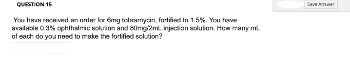 QUESTION 15
You have received an order for 6mg tobramycin, fortified to 1.5%. You have
available 0.3% ophthalmic solution and 80mg/2mL injection solution. How many mL
of each do you need to make the fortified solution?
Save Answer
