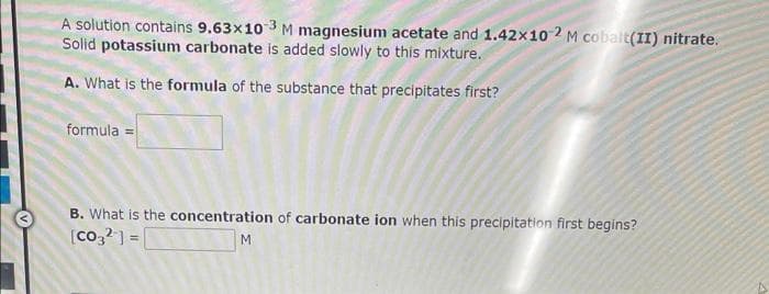 A solution contains 9.63x10-3 M magnesium acetate and 1.42×10 2 M cobalt(II) nitrate.
Solid potassium carbonate is added slowly to this mixture.
A. What is the formula of the substance that precipitates first?
formula =
B. What is the concentration of carbonate ion when this precipitation first begins?
[Co3²] =
M