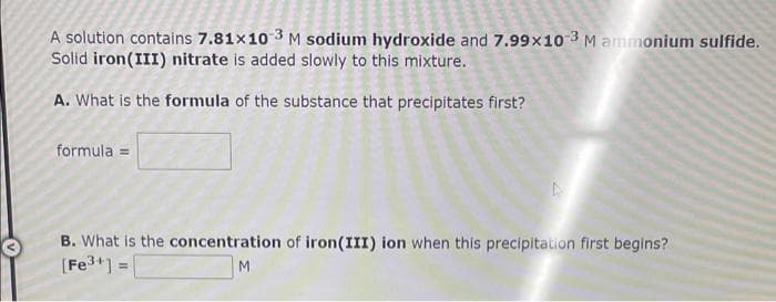 A solution contains 7.81x10-3 M sodium hydroxide and 7.99x10-3 M ammonium sulfide.
Solid iron(III) nitrate is added slowly to this mixture.
A. What is the formula of the substance that precipitates first?
formula =
B. What is the concentration of iron (III) ion when this precipitation first begins?
[Fe³+] =
M