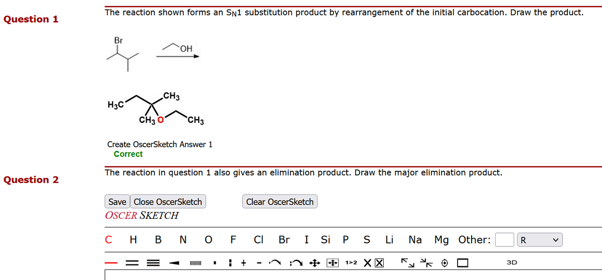 Question 1
Question 2
The reaction shown forms an SN1 substitution product by rearrangement of the initial carbocation. Draw the product.
Br
H3C
OH
CH3
CH3 O
CH3
Create OscerSketch Answer 1
Correct
The reaction in question 1 also gives an elimination product. Draw the major elimination product.
Save Close OscerSketch
OSCER SKETCH
C H BNO
Clear OscerSketch
F CI
H +
Br
I
Si P S Li Na Mg Other:
✦ ✦ 1>2 X X
3D
R