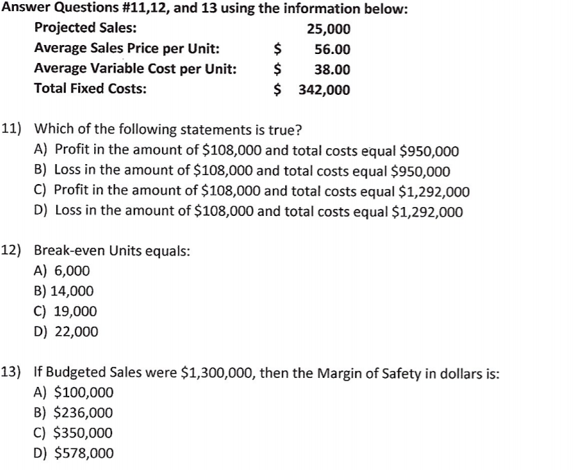 Answer Questions #11,12, and 13 using the information below:
Projected Sales:
25,000
Average Sales Price per Unit:
$
56.00
Average Variable Cost per Unit:
$
38.00
Total Fixed Costs:
$
$ 342,000
11) Which of the following statements is true?
A) Profit in the amount of $108,000 and total costs equal $950,000
B) Loss in the amount of $108,000 and total costs equal $950,000
C) Profit in the amount of $108,000 and total costs equal $1,292,000
D) Loss in the amount of $108,000 and total costs equal $1,292,000
12) Break-even Units equals:
A) 6,000
B) 14,000
C) 19,000
D) 22,000
13) If Budgeted Sales were $1,300,000, then the Margin of Safety in dollars is:
A) $100,000
B) $236,000
C) $350,000
D) $578,000
