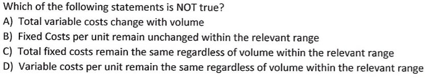 Which of the following statements is NOT true?
A) Total variable costs change with volume
B) Fixed Costs per unit remain unchanged within the relevant range
C) Total fixed costs remain the same regardless of volume within the relevant range
D) Variable costs per unit remain the same regardless of volume within the relevant range
