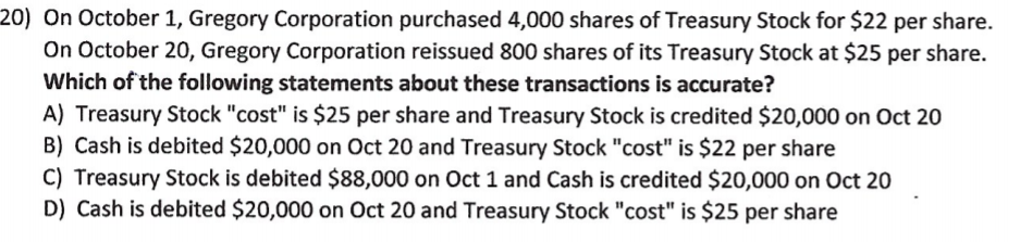 20) On October 1, Gregory Corporation purchased 4,000 shares of Treasury Stock for $22 per share.
On October 20, Gregory Corporation reissued 800 shares of its Treasury Stock at $25 per share.
Which of the following statements about these transactions is accurate?
A) Treasury Stock "cost" is $25 per share and Treasury Stock is credited $20,000 on Oct 20
B) Cash is debited $20,000 on Oct 20 and Treasury Stock "cost" is $22 per share
C) Treasury Stock is debited $88,000 on Oct 1 and Cash is credited $20,000 on Oct 20
D) Cash is debited $20,000 on Oct 20 and Treasury Stock "cost" is $25 per share
