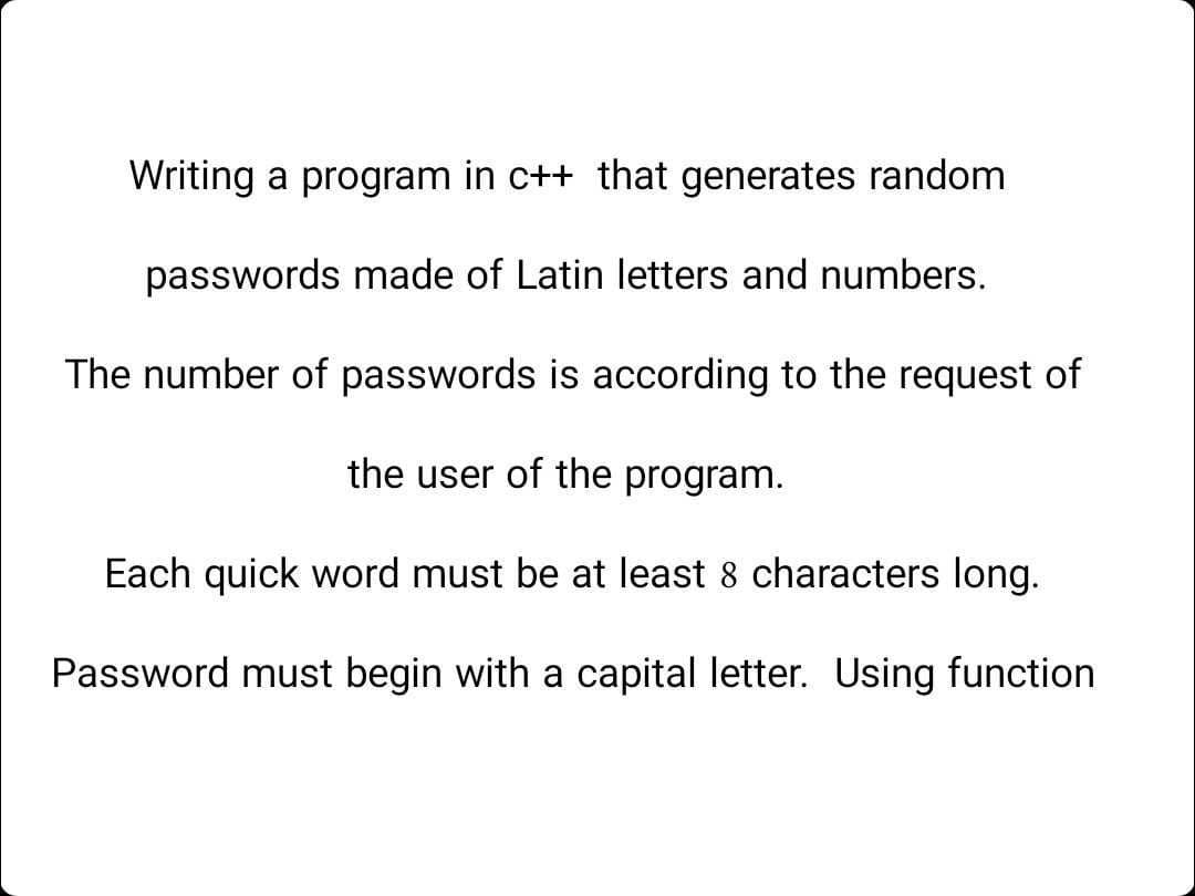 Writing a program in c++ that generates random
passwords made of Latin letters and numbers.
The number of passwords is according to the request of
the user of the program.
Each quick word must be at least 8 characters long.
Password must begin with a capital letter. Using function
