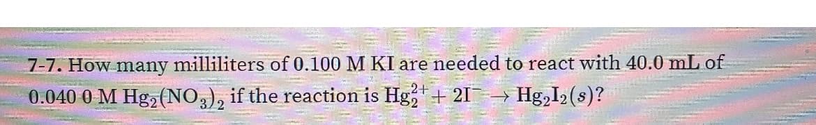 7-7. How many milliliters of 0.100 M KI are needed to react with 40.0 mL of
0.040 0 M Hg2 (NO,), if the reaction is Hg,+ 21→ Hg,I2 (s)?
3)2
